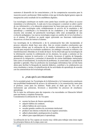 sustenten el desarrollo de los conocimientos y de las competencias necesarias para la
inserción social y profesional. Debe también evitar que la brecha digital genere capas de
marginación como resultado de los analfabetos digitales.

Las tecnologías constituyen un medio como jamás haya existido que ofrece un acceso
instantáneo a la información. A cada uno le toca enriquecer y construir su saber a partir
de esa información y a la educación proporcionar las bases para que esto se produzca.
Para que estas tecnologías estén verdaderamente al servicio de la enseñanza y del
aprendizaje y contribuyan a la formación de los ciudadanos y los trabajadores que
necesita esta sociedad, tal penetración tecnológica debe estar acompañada de una
evolución pedagógica. Las nuevas tecnologías exigen un cambio de rol en el profesor y
en el alumno. El profesor no puede seguir ejerciendo sus funciones tradicionales
discursivas a la hora de instruir al alumno.
Las tecnologías de la información y de la comunicación han sido incorporadas al
proceso educativo desde hace unos años. Aún no existen estudios concluyentes que
permitan afirmar que la utilización de los medios informáticos en la educación ha
servido para mejorar los resultados académicos, sin embargo a menudo se refieren a las
transformaciones obtenidas en el modo de hacer. Se ha observado que las tecnologías de
la información suscitan la colaboración en los alumnos, les ayuda a centrarse en los
aprendizajes, mejoran la motivación y el interés, favorecen el espíritu de búsqueda,
promueven la integración y estimulan el desarrollo de ciertas habilidades intelectuales
tales como el razonamiento, la resolución de problemas, la creatividad y la capacidad de
aprender a aprender. Para los profesores las tecnologías informáticas han servido hasta
ahora para facilitar la búsqueda de material didáctico, contribuir a la colaboración con
otros enseñantes e incitar a la planificación de las actividades de aprendizaje de acuerdo
con las características de la tecnología utilizada.


            b. ¿PARA QUÉ LAS UTILIZAMOS?

En la sociedad actual, las Tecnologías de la Información y la Comunicación constituyen
una posibilidad fundamental de acceso a la información y a la comunicación, tanto para
el profesor, como para los alumnos. Nadie pone en duda que las Tics son un
instrumento que potencian, favorecen y desarrollan los procesos de enseñanza-
aprendizaje.
Por lo tanto las utilizamos para dar respuesta a las necesidades en Educación Infantil
para una buena y completa formación.
Consideramos la utilización de las Tics para:

           asentar las bases de futuros aprendizajes.
           adquirir hábitos de conducta.
           adherir hábitos de convivencia.
           suceder grandes cambios de crecimiento intelectual.
           producir una intensa evolución de sus órganos sensoriales.
           adherir plasticidad y predisposición al cambio.
           adherir gran capacidad para el aprendizaje.

La utilización de las Tics supone un recurso muy válido para trabajar estas áreas según
los principios básicos de la etapa como son:

   13
 