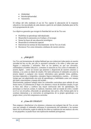    Globalidad.
           Interdisciplinariedad.
           Autonomía.

El trabajo del niño mediante el uso de Tics supone la adecuación de la respuesta
educativa a las necesidades de cada alumno a partir de actividades diseñadas para tal fin
en la programación de ciclo.

Los objetivos generales que recogen la finalidad del uso de las Tics son:

       Posibilitar un aprendizaje individualizado.
       Desarrollar la autonomía en el trabajo y él en juego.
       Sentar las bases de una educación tecnológica.
       Desarrollar la orientación espacial.
       Interiorizar las normas de funcionamiento de las Tics en el aula
       Reconocer Tics como elementos cotidianos de nuestro entorno.




            c. ¿POR QUÉ?

Las Tics son herramientas de trabajo habitual que nos rodean por todas partes en nuestra
sociedad de hoy en día, por ello es necesario estimular a los niños y niñas para que
lleguen a conocerlas y utilizarlas. Pero en los ámbitos en que nos movemos,
refiriéndonos al ámbito educativo, centramos la atención en Tics como el ordenador, la
pizarra digital… como un recurso que ponemos a disposición de nuestros alumnos y
alumnas, y no como un objeto de estudio. Por tanto utilizamos el ordenador así como la
pizarra digital o cualquier otro recurso informático para aprender letras, palabras,
nociones espaciales y temporales, conceptos lógicos matemáticos, cuentos,… al mismo
tiempo que van adquiriendo otra serie de aprendizajes y habilidades como son: manejo
del ratón, conocimiento y manejo del teclado…
Prácticamente, podemos trabajar todos los contenidos curriculares pero además de una
forma nueva, la información le llega a los alumnos a través de distintos canales, lo que
la hace más eficaz y conlleva una mayor motivación ante los aprendizajes, los
personajes se mueven, actúan, le explican, muestran, todo un mundo de color y sonido
en él se ven envueltos, ofreciendo un aprendizaje más activo, ellos forman parte de la
aventura interactúan y se convierten en protagonistas de su propio aprendizaje a su
propio ritmo y nivel de competencia curricular.


            d. ¿Cómo SE UTILIZAN?

Para empezar a familiarizar a los alumnos y alumnas con cualquier tipo de Tics, en este
caso por ejemplo el ordenador utilizamos la presentación del ordenador y las normas
básico de su utilización, según la edad de los niños se explicara de una manera o de otra
si son pequeños, se puede hacer una explicación mediante pictogramas.



   14
 