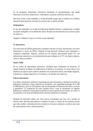 Es un programa informático interactivo destinado al entretenimiento que puede
funcionar en diversos dispositivos: ordenadores, consolas, teléfonos móviles, etc.

Pero hoy en día se han ampliado, y se han diseñado juegos que se utilizan en el ámbito
educativo para practicar un tema en concreto que se quiera estudiar.

Ordenadores

El uso del ordenador en el aula de Educación Infantil refuerza, complementa o amplía
los temas trabajados en las diferentes áreas. Resulta una herramienta muy atractiva para
los niños/as.

Jueguen o trabajen, lo que sí es cierto es que aprenden.


Tv interactiva

Los televisores de última generación se pueden conectar a la red, sincronizarse con otros
dispositivos a través de DNLA (Digital Living Network Alliance) para reproducir y
compartir contenidos. Además, cuentan con un sistema, denominado Smart TV, con
aplicaciones educativas y de entretenimiento para trabajar en el TV con lápices ópticos,
como si fuera un tablero.

Smart Table

Es un centro de aprendizaje interactivo, diseñado para estudiantes de primaria. El
equipo fomenta el trabajo, la colaboración, el debate y el consenso. La mesa ofrece a los
alumnos un espacio para explorar mediante una experiencia táctil, actividades digitales,
interactivas y juegos educativos. El software y su interfaz son intuitivos.

Libros electrónicos

Los libros electrónicos utilizan la tecnología de tinta electrónica y facilitan la lectura en
ambientes luminosos. Estos dispositivos portátiles, con capacidad promedio de 4 GB
(3.000 títulos) y peso de 250 gramos, han revolucionado la forma de leer libros, revistas
y periódicos. La aceptación de estos equipos llevó a que se incorporen en algunas
bibliotecas y planteó la necesidad de pensar en nuevos procesos de lectura, así como en
las prácticas y los roles de bibliotecarios, lectores, profesores y alumnos.


Después de descubrir cuáles son estas nuevas tecnologías que nos van a ayudar en
nuestra labor docente, procedemos a analizar los pros y contras de las mismas; puesto
que todo cambio o introducción de novedad en el proceso educativo conlleva una serie
de consecuencias más o menos positivas.




    16
 