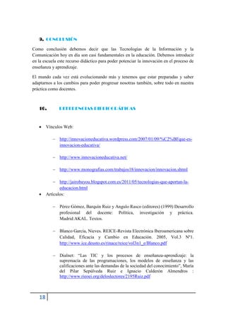 9. CONCLUSIÓN

Como conclusión debemos decir que las Tecnologías de la Información y la
Comunicación hoy en día son casi fundamentales en la educación. Debemos introducir
en la escuela este recurso didáctico para poder potenciar la innovación en el proceso de
enseñanza y aprendizaje.

El mundo cada vez está evolucionando más y tenemos que estar preparadas y saber
adaptarnos a los cambios para poder progresar nosotras también, sobre todo en nuestra
práctica como docentes.



   10.        REFERENCIAS BIBLIOGRÁFICAS



       Vínculos Web:

            http://innovacioneducativa.wordpress.com/2007/01/09/%C2%BFque-es-
             innovacion-educativa/

            http://www.innovacioneducativa.net/

            http://www.monografias.com/trabajos18/innovacion/innovacion.shtml

             http://jairobayou.blogspot.com.es/2011/05/tecnologias-que-aportan-la-
               educacion.html
       Artículos:

            Pérez Gómez, Barquín Ruiz y Angulo Rasco (editores) (1999) Desarrollo
             profesional del docente: Política, investigación y práctica.
             Madrid:AKAL. Textos.

            Blanco García, Nieves. REICE-Revista Electrónica Iberoamericana sobre
             Calidad, Eficacia y Cambio en Educación. 2005, Vol.3 Nº1.
             http://www.ice.deusto.es/rinace/reice/vol3n1_e/Blanco.pdf

            Dialnet: “Las TIC y los procesos de enseñanza-aprendizaje: la
             supremacía de las programaciones, los modelos de enseñanza y las
             calificaciones ante las demandas de la sociedad del conocimiento”, María
             del Pilar Sepúlveda Ruiz e Ignacio Calderón Almendros :
             http://www.rieoei.org/deloslectores/2195Ruiz.pdf



   18
 