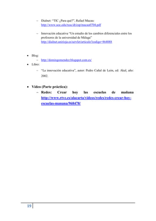  Dialnet: “TIC ¿Para qué?”, Rafael Macau:
          http://www.uoc.edu/rusc/dt/esp/macau0704.pdf

         Innovación educativa “Un estudio de los cambios diferenciales entre los
          profesores de la universidad de Málaga”
          http://dialnet.unirioja.es/servlet/articulo?codigo=864088



    Blog:
         http://domingomendez.blogspot.com.es/
    Libro:
         “La innovación educativa”, autor: Pedro Cañal de León, ed: Akal, año:
           2002.


 Vídeo (Parte práctica):
      Redes:     Crear    hoy    las   escuelas    de    mañana
       http://www.rtve.es/alacarta/videos/redes/redes-crear-hoy-
           escuelas-manana/968478/




19
 