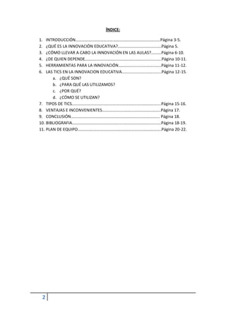 ÍNDICE:

1.  INTRODUCCIÓN………………………………………………………………………Página 3-5.
2.  ¿QUÉ ES LA INNOVACIÓN EDUCATIVA?......................................Página 5.
3.  ¿CÓMO LLEVAR A CABO LA INNOVACIÓN EN LAS AULAS?.........Página 6-10.
4.  ¿DE QUIEN DEPENDE……………………………………………………………….Página 10-11.
5.  HERRAMIENTAS PARA LA INNOVACIÓN…………………………………..Página 11-12.
6.  LAS TICS EN LA INNOVACION EDUCATIVA………………………………..Página 12-15.
       a. ¿QUÉ SON?
       b. ¿PARA QUÉ LAS UTILIZAMOS?
       c. ¿POR QUÉ?
       d. ¿CÓMO SE UTILIZAN?
7. TIPOS DE TICS………………………………………………………………………....Página 15-16.
8. VENTAJAS E INCONVENIENTES………………………………………………..Página 17.
9. CONCLUSIÓN…………………………………………………………………………. Página 18.
10. BIBLIOGRAFIA………………………………………………………………………….Página 18-19.
11. PLAN DE EQUIPO……………………………………………………………………..Página 20-22.




 2
 