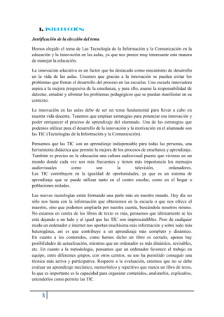 1. INTRODUCCIÓN:

Justificación de la elección del tema

Hemos elegido el tema de Las Tecnología de la Información y la Comunicación en la
educación y la innovación en las aulas, ya que nos parece muy interesante esta manera
de manejar la educación.

La innovación educativa es un factor que ha destacado como mecanismo de desarrollo
en la vida de las aulas. Creemos que gracias a la innovación se pueden evitar los
problemas que frenan el desarrollo del proceso en las escuelas. Una escuela innovadora
aspira a la mejora progresiva de la enseñanza, y para ello, asume la responsabilidad de
detectar, estudiar y afrontar los problemas pedagógicos que se puedan manifestar en su
contexto.

La innovación en las aulas debe de ser un tema fundamental para llevar a cabo en
nuestra vida docente. Tenemos que emplear estrategias para potenciar esa innovación y
poder enriquecer el proceso de aprendizaje del alumnado. Una de las estrategias que
podemos utilizar para el desarrollo de la innovación y la motivación en el alumnado son
las TIC (Tecnologías de la Información y la Comunicación).

Pensamos que las TIC son un aprendizaje indispensable para todas las personas, una
herramienta didáctica que permite la mejora de los procesos de enseñanza y aprendizaje.
También es preciso en la educación una cultura audiovisual puesto que vivimos en un
mundo donde cada vez son más frecuentes y tienen más importancia los mensajes
audiovisuales         como         son        la        televisión,       ordenadores.
Las TIC contribuyen en la igualdad de oportunidades, ya que es un sistema de
aprendizaje que se puede utilizar tanto en el centro escolar, como en el hogar o
poblaciones aisladas.

Las nuevas tecnologías están formando una parte más en nuestro mundo. Hoy día no
sólo nos basta con la información que obtenemos en la escuela o que nos ofrece el
maestro, sino que podemos ampliarla por nuestra cuenta, buscándola nosotros mismo.
No estamos en contra de los libros de texto es más, pensamos que últimamente se les
está dejando a un lado y al igual que las TIC son imprescindibles. Pero de cualquier
modo un ordenador e internet nos aportan muchísima más información y sobre todo más
heterogénea, así es que contribuye a un aprendizaje más completo y dinámico.
En cuanto a los contenidos, como hemos dicho un libro es cerrado, apenas hay
posibilidades de actualización, mientras que un ordenador es más dinámico, revisables,
etc. En cuanto a la metodología, pensamos que un ordenador favorece el trabajo en
equipo, entre diferentes grupos, con otros centros, su uso ha permitido conseguir una
técnica más activa y participativa. Respecto a la evaluación, creemos que no se debe
evaluar un aprendizaje mecánico, memorístico y repetitivo que marca un libro de texto,
lo que es importante es la capacidad para organizar contenidos, analizarlos, explicarlos,
entenderlos como permite las TIC.


     3
 