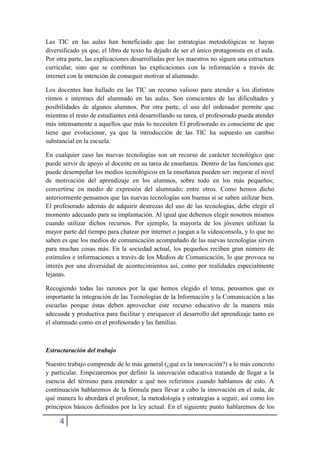 Las TIC en las aulas han beneficiado que las estrategias metodológicas se hayan
diversificado ya que, el libro de texto ha dejado de ser el único protagonista en el aula.
Por otra parte, las explicaciones desarrolladas por los maestros no siguen una estructura
curricular, sino que se combinan las explicaciones con la información a través de
internet con la intención de conseguir motivar al alumnado.

Los docentes han hallado en las TIC un recurso valioso para atender a los distintos
ritmos e intereses del alumnado en las aulas. Son conscientes de las dificultades y
posibilidades de algunos alumnos. Por otra parte, el uso del ordenador permite que
mientras el resto de estudiantes está desarrollando su tarea, el profesorado pueda atender
más intensamente a aquellos que más lo necesiten El profesorado es consciente de que
tiene que evolucionar, ya que la introducción de las TIC ha supuesto un cambio
substancial en la escuela.

En cualquier caso las nuevas tecnologías son un recurso de carácter tecnológico que
puede servir de apoyo al docente en su tarea de enseñanza. Dentro de las funciones que
puede desempeñar los medios tecnológicos en la enseñanza pueden ser: mejorar el nivel
de motivación del aprendizaje en los alumnos, sobre todo en los más pequeños;
convertirse en medio de expresión del alumnado; entre otros. Como hemos dicho
anteriormente pensamos que las nuevas tecnologías son buenas si se saben utilizar bien.
El profesorado además de adquirir destrezas del uso de las tecnologías, debe elegir el
momento adecuado para su implantación. Al igual que debemos elegir nosotros mismos
cuando utilizar dichos recursos. Por ejemplo, la mayoría de los jóvenes utilizan la
mayor parte del tiempo para chatear por internet o juegan a la videoconsola, y lo que no
saben es que los medios de comunicación acompañado de las nuevas tecnologías sirven
para muchas cosas más. En la sociedad actual, los pequeños reciben gran número de
estímulos e informaciones a través de los Medios de Comunicación, lo que provoca su
interés por una diversidad de acontecimientos así, como por realidades especialmente
lejanas.

Recogiendo todas las razones por la que hemos elegido el tema, pensamos que es
importante la integración de las Tecnologías de la Información y la Comunicación a las
escuelas porque éstas deben aprovechar este recurso educativo de la manera más
adecuada y productiva para facilitar y enriquecer el desarrollo del aprendizaje tanto en
el alumnado como en el profesorado y las familias.



Estructuración del trabajo

Nuestro trabajo comprende de lo más general (¿qué es la innovación?) a lo más concreto
y particular. Empezaremos por definir la innovación educativa tratando de llegar a la
esencia del término para entender a qué nos referimos cuando hablamos de esto. A
continuación hablaremos de la fórmula para llevar a cabo la innovación en el aula, de
qué manera lo abordará el profesor, la metodología y estrategias a seguir, así como los
principios básicos definidos por la ley actual. En el siguiente punto hablaremos de los

     4
 