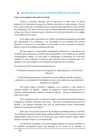 3. ¿CÓMO LLEVAR A CABO LA INNOVACIÓN EN LAS AULAS?

Como ser un profesor innovador en el aula

        Vamos a comenzar diciendo que la innovación se debe hacer de forma
progresiva no bruscamente porque los sistemas educativos no están preparos. Por eso
poco a poco tienen que ir formándose los/as maestras para poder llevar a cabo este tipo
de metodología. Uno de los motivos es que el sistema tradicional está desfasado porque
se basa en un tipo de educación que se remonta a la revolución industrial y no se adapta
a los cambios de hoy en día.

       En la época actual, necesitamos un modelo de enseñanza-aprendizaje innovador
que corresponda a los problemas y las necesidades de los miembros del sistema
educativo. A través de la creatividad y la diversidad se busca alcanzar los objetivos
básicos, a través de la propia experiencia del niño.

       De esta manera se desarrollarán metodologías interactivas y motivadoras que
estimulen nuevas destrezas y actitudes, tan indispensables en un mundo que se suceden
constantemente cambios. De este modo, el aprendizaje se transforma en un proceso
mediante el cual el alumno/a se prepara para enfrentar nuevas situaciones que se le
plantean en su vida cotidiana y en su progresiva integración en la sociedad.

En la actual ley LOE se plantean principios básicos:

  ”El fomento y la promoción de la investigación, la experimentación y la innovación
                                     educativa”

   ”La flexibilidad para adecuar la educación a la diversidad de aptitudes, intereses,
 expectativas y necesidades del alumnado, así como a los cambios que experimentan el
                                alumnado y la sociedad”

       Este hecho obliga al docente a adaptarse a los contextos, a estar abierto al
continuo cambio, ser flexible… además de preparar a nuestro alumnos/as para el
continuo cambio(individual, familiar, económico, laboral….)al que se enfrentaran a lo
largo de sus vidas.

      En la educación actual es necesario formar a personas democráticas creativas,
competitivas, flexibles, tolerantes, criticas etc.…Para esto el maestro tiene que servir de
modelo a sus alumnos reuniendo una serie de características dichas anteriormente
además de ser personas innovadoras.

       Decir que en la escuela el proceso de enseñanza aprendizaje debe de realizarse
en un ambiente innovador, donde tengan cabida modificaciones en el currículo, en parte
imprescindibles para no caer en la rutina; pero que conlleva asumir riesgos, dudas,
asimilar el miedo al fracaso y a lo desconocido.

       La innovación se produce como una estrategia educativa en la que el profesor es
el verdadero protagonista puesto que depende de su visión de la realidad, su

     6
 
