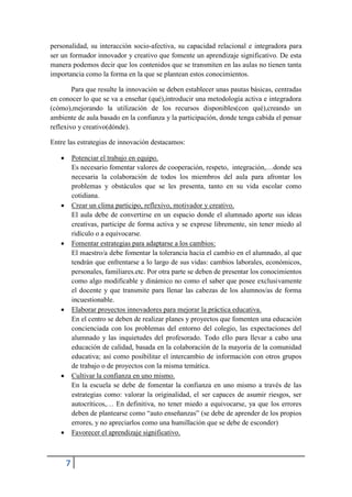 personalidad, su interacción socio-afectiva, su capacidad relacional e integradora para
ser un formador innovador y creativo que fomente un aprendizaje significativo. De esta
manera podemos decir que los contenidos que se transmiten en las aulas no tienen tanta
importancia como la forma en la que se plantean estos conocimientos.

        Para que resulte la innovación se deben establecer unas pautas básicas, centradas
en conocer lo que se va a enseñar (qué),introducir una metodología activa e integradora
(cómo),mejorando la utilización de los recursos disponibles(con qué),creando un
ambiente de aula basado en la confianza y la participación, donde tenga cabida el pensar
reflexivo y creativo(dónde).

Entre las estrategias de innovación destacamos:

          Potenciar el trabajo en equipo.
           Es necesario fomentar valores de cooperación, respeto, integración,…donde sea
           necesaria la colaboración de todos los miembros del aula para afrontar los
           problemas y obstáculos que se les presenta, tanto en su vida escolar como
           cotidiana.
          Crear un clima participo, reflexivo, motivador y creativo.
           El aula debe de convertirse en un espacio donde el alumnado aporte sus ideas
           creativas, participe de forma activa y se exprese libremente, sin tener miedo al
           ridículo o a equivocarse.
          Fomentar estrategias para adaptarse a los cambios:
           El maestro/a debe fomentar la tolerancia hacia el cambio en el alumnado, al que
           tendrán que enfrentarse a lo largo de sus vidas: cambios laborales, económicos,
           personales, familiares.etc. Por otra parte se deben de presentar los conocimientos
           como algo modificable y dinámico no como el saber que posee exclusivamente
           el docente y que transmite para llenar las cabezas de los alumnos/as de forma
           incuestionable.
          Elaborar proyectos innovadores para mejorar la práctica educativa.
           En el centro se deben de realizar planes y proyectos que fomenten una educación
           concienciada con los problemas del entorno del colegio, las expectaciones del
           alumnado y las inquietudes del profesorado. Todo ello para llevar a cabo una
           educación de calidad, basada en la colaboración de la mayoría de la comunidad
           educativa; así como posibilitar el intercambio de información con otros grupos
           de trabajo o de proyectos con la misma temática.
          Cultivar la confianza en uno mismo.
           En la escuela se debe de fomentar la confianza en uno mismo a través de las
           estrategias como: valorar la originalidad, el ser capaces de asumir riesgos, ser
           autocríticos,… En definitiva, no tener miedo a equivocarse, ya que los errores
           deben de plantearse como “auto enseñanzas” (se debe de aprender de los propios
           errores, y no apreciarlos como una humillación que se debe de esconder)
          Favorecer el aprendizaje significativo.



       7
 
