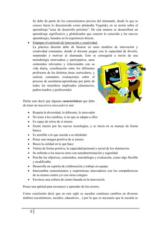 Se debe de partir de los conocimientos previos del alumnado, desde lo que se
           conoce hacia lo desconocido como planteaba Vygotsky en su teoría sobre el
           aprendizaje:”zona de desarrollo próximo”. De esta manera se desarrollará un
           aprendizaje significativo y globalizador que conecte lo conocido y los nuevos
           aprendizajes, basados en la experiencia directa.
          Empapar el currículo de innovación y creatividad.
           La práctica docente debe de basarse en unos modelos de innovación y
           creatividad constantes, donde el docente juegue con la capacidad de divertir,
           sorprender y motivar al alumnado. Esto se conseguirá a través de una
           metodología motivadora y participativa, unos
           contenidos relevantes y relacionados con su
           vida diaria, coordinación entre los diferentes
           profesores de las distintas áreas curriculares, y
           realizar constantes evaluaciones sobre el
           proceso de enseñanza-aprendizaje por parte de
           todos los miembros implicados (alumnos/as,
           padres-madres y profesorado).


Dicho esto decir que algunas características que debe
de tener un maestro/a innovador/a son:

          Respeta la diversidad, lo diferente, lo innovador
          No teme a los cambios, si no que se adapta a ellos
          Es capaz de reírse de sí mismo
          Siente interés por las nuevas tecnologías, y se inicia en su manejo de forma
           básica
          Es sensible a lo que sucede a su alrededor
          Posee una imagen positiva de si mismo
          Busca la calidad en lo que hace
          Valora de forma positiva, la capacidad personal y social de los alumnos/as
          Se enfrenta a los nuevos retos con autodeterminación y seguridad
          Percibe los objetivos, contenidos, metodología y evaluación, como algo flexible
           y modificable.
          Desarrolla un espíritu de colaboración y trabajo en equipo
          Intercambia conocimientos y experiencias innovadores con los compañeros/as
           de su mismo centro y/o con otros colegios
          Favorece una cultura de centro basada en la innovación

Posee una aptitud para reconocer y aprender de los errores.

Como conclusión decir que en este siglo se suceden continuos cambios en diversos
ámbitos (económicos, sociales, educativos…) por lo que es necesario que la escuela se



       9
 