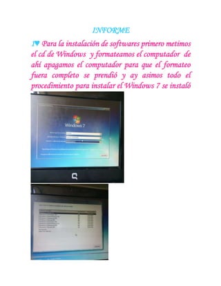 INFORME
1♥ Para la instalación de softwares primero metimos
el cd de Windows y formateamos el computador de
ahí apagamos el computador para que el formateo
fuera completo se prendió y ay asimos todo el
procedimiento para instalar el Windows 7 se instaló
 
