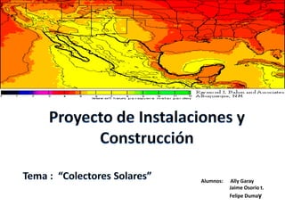 Proyecto de Instalaciones y Construcción Tema :  “Colectores Solares” Alumnos:      Ally Garay 	Jaime Osorio t. 	Felipe Dumay 