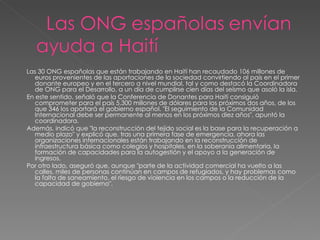 Las 30 ONG españolas que están trabajando en Haití han recaudado 106 millones de euros provenientes de las aportaciones de la sociedad convirtiendo al país en el primer donante europeo y en el tercero a nivel mundial, tal y como destacó la Coordinadora de ONG para el Desarrollo, a un día de cumplirse cien días del seísmo que asoló la isla.     En este sentido, señaló que la Conferencia de Donantes para Haití consiguió comprometer para el país 5.300 millones de dólares para los próximos dos años, de los que 346 los aportará el gobierno español. "El seguimiento de la Comunidad Internacional debe ser permanente al menos en los próximos diez años", apuntó la coordinadora.     Además, indicó que "la reconstrucción del tejido social es la base para la recuperación a medio plazo" y explicó que, tras una primera fase de emergencia, ahora las organizaciones internacionales están trabajando en la reconstrucción de infraestructura básica como colegios y hospitales, en la soberanía alimentaria, la formación de capacidades para la autogestión y el apoyo a la generación de ingresos.     Por otro lado, aseguró que, aunque "parte de la actividad comercial ha vuelto a las calles, miles de personas continúan en campos de refugiados, y hay problemas como la falta de saneamiento, el riesgo de violencia en los campos o la reducción de la capacidad de gobierno". 