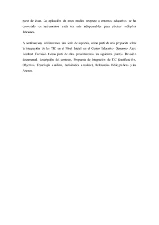 parte de éstas. La aplicación de estos medios respecto a entornos educativos se ha
convertido en instrumentos cada vez más indispensables para efectuar múltiples
funciones.
A continuación, analizaremos una serie de aspectos, como parte de una propuesta sobre
la integración de las TIC en el Nivel Inicial en el Centro Educativo Generoso Alejo
Lombert Carrasco. Como parte de ellos presentaremos los siguientes puntos: Revisión
documental, descripción del contexto, Propuesta de Integración de TIC (Justificación,
Objetivos, Tecnología a utilizar, Actividades a realizar), Referencias Bibliográficas y los
Anexos.
 