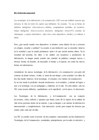 Revisióndocumental
Las tecnologías de la información y la comunicación (TIC) son una realidad concreta que
atraviesa la vida de todos los sujetos que habitamos las escuelas. Ya sea en forma de
teléfonos inteligentes (Smartphones), tabletas, computadoras portátiles, de escritorio,
relojes inteligentes (Smartwatches), televisores inteligentes (SmartTV), consolas de
videojuegos y cajeros electrónicos, entre otros, estos dispositivos circulan y se utilizan a
diario.
Pero, ¿qué sucede cuando esos dispositivos se instalan como objetos de uso y consumo
en colegios, escuelas y jardines? La escuela es una institución que se encuentra inmersa
en la sociedad y que no puede permanecer ajena a lo que sucede puertas afuera. En la
sociedad del presente, los niños y los adultos son receptores y productores de
información; la imagen puede resumir una variedad de palabras; emergen nuevas y
diversas formas de transitar, de trascender el tiempo y el espacio, sin contar las nuevas
formas de relacionarnos.
Actualmente las nuevas tecnologías de la información y la comunicación son parte del
contexto de donde vivimos, el niño es `parte de este tiempo y esta sociedad. Los niños de
hoy han nacido inmersos de la tecnología, el consumo y los medios de comunicación.
Es un reto desde la profesión docente involucrarse en la temática y además de lograr a
usar a la tecnología con un pedagógico y didáctico en el aula. No cabe utilizar solo las
TIC como recurso didáctico, quedándonos en lo superficial, con lo nuevo, lo interesante.
Las Tecnologías de la Información y la Comunicación son un conjunto
de servicios, redes, software y aparatos que tienen como fin la mejora de la calidad de
vida de las personas dentro de un entorno, y que se integran a un sistema de información
interconectado y complementario. Esta innovación servirá para romper las barreras que
existen entre cada uno de ellos.
Las TIC se concibe como el servicio de dos conjuntos, representados por las tradicionales
Tecnologías de la Comunicación, constituidas principalmente por la radio, la televisión y
 