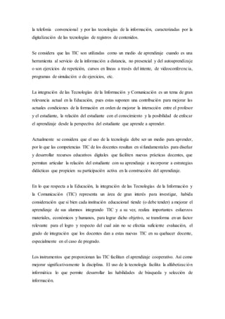 la telefonía convencional y por las tecnologías de la información, caracterizadas por la
digitalización de las tecnologías de registros de contenidos.
Se considera que las TIC son utilizadas como un medio de aprendizaje cuando es una
herramienta al servicio de la información a distancia, no presencial y del autoaprendizaje
o son ejercicios de repetición, cursos en líneas a través del intente, de videoconferencia,
programas de simulación o de ejercicios, etc.
La integración de las Tecnologías de la Información y Comunicación es un tema de gran
relevancia actual en la Educación, pues estas suponen una contribución para mejorar las
actuales condiciones de la formación en orden de mejorar la interacción entre el profesor
y el estudiante, la relación del estudiante con el conocimiento y la posibilidad de enfocar
el aprendizaje desde la perspectiva del estudiante que aprende a aprender.
Actualmente se considera que el uso de la tecnología debe ser un medio para aprender,
por lo que las competencias TIC de los docentes resultan en sí fundamentales para diseñar
y desarrollar recursos educativos digitales que faciliten nuevas prácticas docentes, que
permitan articular la relación del estudiante con su aprendizaje e incorporar a estrategias
didácticas que propicien su participación activa en la construcción del aprendizaje.
En lo que respecta a la Educación, la integración de las Tecnologías de la Información y
la Comunicación (TIC) representa un área de gran interés para investigar, habida
consideración que si bien cada institución educacional tiende (o debe tender) a mejorar el
aprendizaje de sus alumnos integrando TIC y a su vez, realiza importantes esfuerzos
materiales, económicos y humanos, para lograr dicho objetivo, se transforma en un factor
relevante para el logro y respecto del cual aún no se efectúa suficiente evaluación, el
grado de integración que los docentes dan a estas nuevas TIC en su quehacer docente,
especialmente en el caso de pregrado.
Los instrumentos que proporcionan las TIC facilitan el aprendizaje cooperativo. Así como
mejorar significativamente la disciplina. El uso de la tecnología facilita la alfabetización
informática lo que permite desarrollar las habilidades de búsqueda y selección de
información.
 