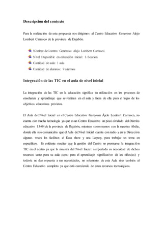 Descripción del contexto
Para la realización de esta propuesta nos dirigimos al Centro Educativo Generoso Alejo
Lombert Carrasco de la provincia de Dajabón.
Nombre del centro: Generoso Alejo Lombert Carrasco
Nivel Disponible en educación Inicial: 1-Seccion
Cantidad de aula: 1 aula
Cantidad de alumnos: 9 alumnos
Integración de las TIC en el aula de nivel inicial
La integración de las TIC en la educación significa su utilización en los procesos de
enseñanza y aprendizaje que se realizan en el aula y fuera de ella para el logro de los
objetivos educativos previstos.
El Aula del Nivel Inicial en el Centro Educativo Generoso Ájelo Lombert Carrasco, no
cuenta con mucha tecnología ya que es un Centro Educativo un poco olvidado del Distrito
educativo 13-04de la provincia de Dajabón, mientras conversamos con la maestra Abdia,
donde ella nos comunicaba que el Aula de Nivel Inicial cuenta con radio y en la Dirección
algunas veces les facilitan el Data show y una Laptop, para trabajar un tema en
específicos. Es evidente resaltar que la gestión del Centro no promueve la integración
TIC en el centro ya que la maestra del Nivel Inicial a reportado su necesidad de dichos
recursos tanto para su aula como para el aprendizaje significativo de los niños(as) y
todavía no dan repuesta a sus necesidades, no solamente de esta Aula sino también al
Centro Educativo completo ya que está careciendo de estos recursos tecnológicos.
 