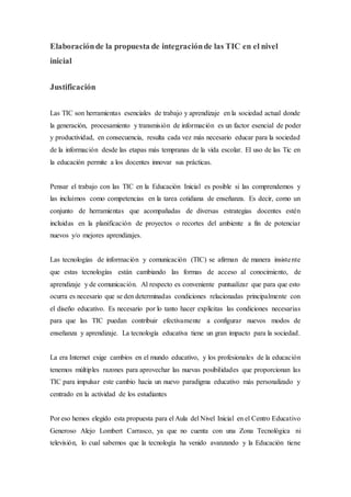 Elaboraciónde la propuesta de integraciónde las TIC en el nivel
inicial
Justificación
Las TIC son herramientas esenciales de trabajo y aprendizaje en la sociedad actual donde
la generación, procesamiento y transmisión de información es un factor esencial de poder
y productividad, en consecuencia, resulta cada vez más necesario educar para la sociedad
de la información desde las etapas más tempranas de la vida escolar. El uso de las Tic en
la educación permite a los docentes innovar sus prácticas.
Pensar el trabajo con las TIC en la Educación Inicial es posible si las comprendemos y
las incluimos como competencias en la tarea cotidiana de enseñanza. Es decir, como un
conjunto de herramientas que acompañadas de diversas estrategias docentes estén
incluidas en la planificación de proyectos o recortes del ambiente a fin de potenciar
nuevos y/o mejores aprendizajes.
Las tecnologías de información y comunicación (TIC) se afirman de manera insistente
que estas tecnologías están cambiando las formas de acceso al conocimiento, de
aprendizaje y de comunicación. Al respecto es conveniente puntualizar que para que esto
ocurra es necesario que se den determinadas condiciones relacionadas principalmente con
el diseño educativo. Es necesario por lo tanto hacer explícitas las condiciones necesarias
para que las TIC puedan contribuir efectivamente a configurar nuevos modos de
enseñanza y aprendizaje. La tecnología educativa tiene un gran impacto para la sociedad.
La era Internet exige cambios en el mundo educativo, y los profesionales de la educación
tenemos múltiples razones para aprovechar las nuevas posibilidades que proporcionan las
TIC para impulsar este cambio hacia un nuevo paradigma educativo más personalizado y
centrado en la actividad de los estudiantes
Por eso hemos elegido esta propuesta para el Aula del Nivel Inicial en el Centro Educativo
Generoso Alejo Lombert Carrasco, ya que no cuenta con una Zona Tecnológica ni
televisión, lo cual sabemos que la tecnología ha venido avanzando y la Educación tiene
 