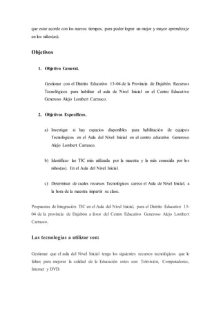 que estar acorde con los nuevos tiempos, para poder lograr un mejor y mayor aprendizaje
en los niños(as).
Objetivos
1. Objetivo General.
Gestionar con el Distrito Educativo 13-04 de la Provincia de Dajabón. Recursos
Tecnológicos para habilitar el aula de Nivel Inicial en el Centro Educativo
Generoso Alejo Lombert Carrasco.
2. Objetivos Específicos.
a) Investigar si hay espacios disponibles para habilitación de equipos
Tecnológicos en el Aula del Nivel Inicial en el centro educativo Generoso
Alejo Lombert Carrasco.
b) Identificar las TIC más utilizada por la maestra y la más conocida por los
niños(as). En el Aula del Nivel Inicial.
c) Determinar de cuales recursos Tecnológicos carece el Aula de Nivel Inicial, a
la hora de la maestra impartir su clase.
Propuestas de Integración TIC en el Aula del Nivel Inicial, para el Distrito Educativo 13-
04 de la provincia de Dajabón a favor del Centro Educativo Generoso Alejo Lombert
Carrasco.
Las tecnologías a utilizar son:
Gestionar que el aula del Nivel Inicial tenga los siguientes recursos tecnológicos que le
faltan para mejorar la calidad de la Educación estos son: Televisión, Computadoras,
Internet y DVD.
 