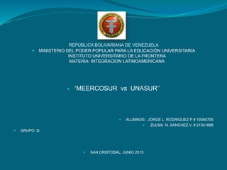 REPÚBLICA BOLIVARIANA DE VENEZUELA
 MINISTERIO DEL PODER POPULAR PARA LA EDUCACIÓN UNIVERSITARIA
INSTITUTO UNIVERSITARIO DE LA FRONTERA
MATERIA: INTEGRACION LATINOAMERICANA
 ‘’MEERCOSUR vs UNASUR’’
 ALUMNOS: JORGE L. RODRIGUEZ P # 19360705
 ZULMA N. SANCHEZ V. # 21341668
 GRUPO: G
 SAN CRISTOBAL, JUNIO 2015
 