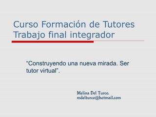 Curso Formación de Tutores
Trabajo final integrador
“Construyendo una nueva mirada. Ser
tutor virtual”.
Melina Del Turco.
mdelturco hotmail.com@
 