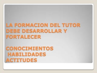 LA FORMACION DEL TUTOR
DEBE DESARROLLAR Y
FORTALECER
CONOCIMIENTOS
HABILIDADES
ACTITUDES
 