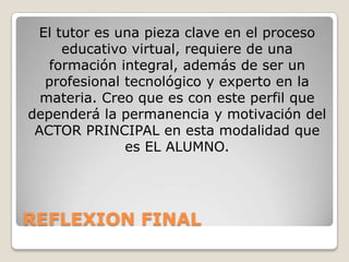 REFLEXION FINAL
El tutor es una pieza clave en el proceso
educativo virtual, requiere de una
formación integral, además de ser un
profesional tecnológico y experto en la
materia. Creo que es con este perfil que
dependerá la permanencia y motivación del
ACTOR PRINCIPAL en esta modalidad que
es EL ALUMNO.
 