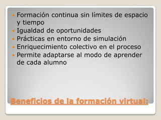 Beneficios de la formación virtual:
 Formación continua sin límites de espacio
y tiempo
 Igualdad de oportunidades
 Prácticas en entorno de simulación
 Enriquecimiento colectivo en el proceso
 Permite adaptarse al modo de aprender
de cada alumno
 