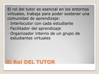 El Rol DEL TUTOR
El rol del tutor es esencial en los entornos
virtuales, trabaja para poder sostener una
comunidad de aprendizaje:
 Interlocutor con cada estudiante
 Facilitador del aprendizaje
 Organizador interno de un grupo de
estudiantes virtuales
 