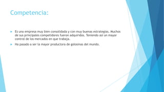 Competencia:


Es una empresa muy bien consolidada y con muy buenas estrategias. Muchos
de sus principales competidores fueron adquiridos. Teniendo así un mayor
control de los mercados en que trabaja.



Ha pasado a ser la mayor productora de golosinas del mundo.

 