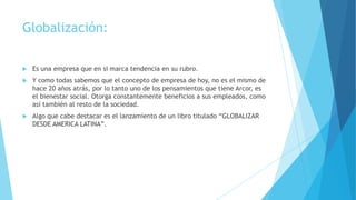 Globalización:


Es una empresa que en si marca tendencia en su rubro.



Y como todas sabemos que el concepto de empresa de hoy, no es el mismo de
hace 20 años atrás, por lo tanto uno de los pensamientos que tiene Arcor, es
el bienestar social. Otorga constantemente beneficios a sus empleados, como
así también al resto de la sociedad.



Algo que cabe destacar es el lanzamiento de un libro titulado “GLOBALIZAR
DESDE AMERICA LATINA”.

 
