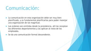 Comunicación:


La comunicación en esta organización debe ser muy bien
planificado, y es fundamental planificarlas para poder manejar
una organización de tal magnitud.



Las ordenes son emitidas desde la presidencia, ahí las receptan
los diferentes departamentos y las aplican al resto de los
empleados.



Se da una comunicación formal descendente.

 