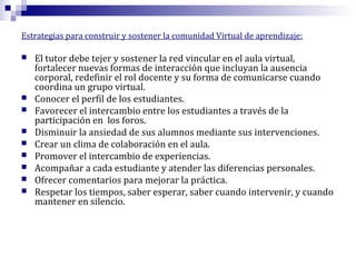 Estrategias para construir y sostener la comunidad Virtual de aprendizaje:











El tutor debe tejer y sostener la red vincular en el aula virtual,
fortalecer nuevas formas de interacción que incluyan la ausencia
corporal, redefinir el rol docente y su forma de comunicarse cuando
coordina un grupo virtual.
Conocer el perfil de los estudiantes.
Favorecer el intercambio entre los estudiantes a través de la
participación en los foros.
Disminuir la ansiedad de sus alumnos mediante sus intervenciones.
Crear un clima de colaboración en el aula.
Promover el intercambio de experiencias.
Acompañar a cada estudiante y atender las diferencias personales.
Ofrecer comentarios para mejorar la práctica.
Respetar los tiempos, saber esperar, saber cuando intervenir, y cuando
mantener en silencio.

 