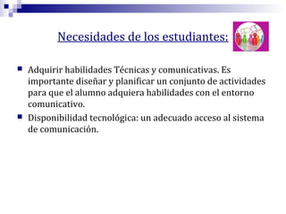 Necesidades de los estudiantes:




Adquirir habilidades Técnicas y comunicativas. Es
importante diseñar y planificar un conjunto de actividades
para que el alumno adquiera habilidades con el entorno
comunicativo.
Disponibilidad tecnológica: un adecuado acceso al sistema
de comunicación.

 