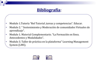 Bibliografía:
•
•
•
•

Modulo 1.Tutoría “Rol Tutorial ,tareas y competencias”. Educar.
Modulo 2. “ Sostenimiento y Moderación de comunidades Virtuales de
aprendizaje”.
Modulo 1. Material Complementario. “La Formación en línea.
Antecedentes y Modalidades”.
Modulo 3. Taller de práctica en la plataforma” Learning Management
System (LMS).

 
