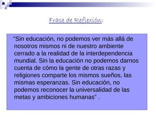 Frase de Reflexión:
“Sin educación, no podemos ver más allá de
nosotros mismos ni de nuestro ambiente
cerrado a la realidad de la interdependencia
mundial. Sin la educación no podemos darnos
cuenta de cómo la gente de otras razas y
religiones comparte los mismos sueños, las
mismas esperanzas. Sin educación, no
podemos reconocer la universalidad de las
metas y ambiciones humanas” .

 