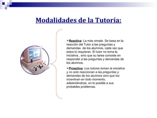 Modalidades de la Tutoría:
Reactiva: La más simple. Se basa en la
reacción del Tutor a las preguntas y
demandas de los alumnos, cada vez que
estos lo requieran. El tutor no toma la
iniciativa , sino que su tarea consiste en
responder a las preguntas y demandas de
los alumnos.
Proactiva: Los tutores toman la iniciativa
y no solo reaccionan a las preguntas y
demandas de los alumnos sino que los
incentivan en todo momento,
adelantándose, en lo posible a sus
probables problemas.

 