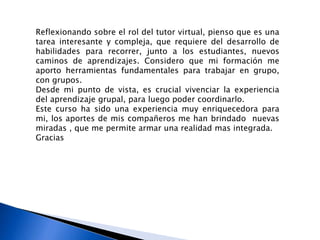 Reflexionando sobre el rol del tutor virtual, pienso que es una
tarea interesante y compleja, que requiere del desarrollo de
habilidades para recorrer, junto a los estudiantes, nuevos
caminos de aprendizajes. Considero que mi formación me
aporto herramientas fundamentales para trabajar en grupo,
con grupos.
Desde mi punto de vista, es crucial vivenciar la experiencia
del aprendizaje grupal, para luego poder coordinarlo.
Este curso ha sido una experiencia muy enriquecedora para
mi, los aportes de mis compañeros me han brindado nuevas
miradas , que me permite armar una realidad mas integrada.
Gracias
 