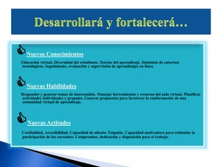 Nuevos Conocimientos
Educación virtual. Diversidad del estudiante. Teorías del aprendizaje. Dominios de entornos
tecnológicos. Seguimiento, evaluación y supervisión de aprendizajes en línea.
Nuevas Habilidades
Responder y generar temas de intercambio. Manejar herramientas y recursos del aula virtual. Planificar
actividades individuales y grupales, Generar propuestas para favorecer la conformación de una
comunidad virtual de aprendizaje.
Nuevas Actitudes
Cordialidad. Accesibilidad. Capacidad de aliento. Empatía. Capacidad motivadora para estimular la
participación de los cursantes. Compromiso, dedicación y disposición para el trabajo.
 