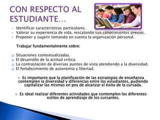  Identificar características particulares.
 Valorar su experiencia de vida, rescatando sus conocimientos previos.
 Proponer y sugerir tomando en cuenta la organización personal.
Trabajar fundamentalmente sobre:
 Situaciones contextualizadas.
 El desarrollo de la actitud crítica.
 La contrastación de diversos puntos de vista atendiendo a la diversidad.
 El fortalecimiento de autonomía y libertad.
 Es importante que la planificación de las estrategias de enseñanza
contemplen la diversidad y diferencias entre los estudiantes, pudiendo
capitalizar las mismas en pos de alcanzar el éxito de la cursada.
 Es ideal realizar diferentes actividades que contemplen los diferentes
estilos de aprendizaje de los cursantes.
 