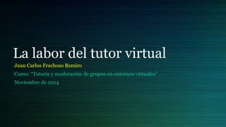 La labor del tutor virtual 
Juan Carlos Frechoso Remiro 
Curso: “Tutoría y moderación de grupos en entornos virtuales” 
Noviembre de 2014 
 