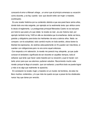 conocerá el amor a Manuel urtiaga , un amor que al principio amenaza su vocación
como docente, y es hay cuando tuvo que decidir entre ser mujer o maestra.
(continuará).
Es una novela histórica por su contenido debido a que eso pasó hace varios años,
donde todo era más exigente, por ejemplo en la vestimenta tenía que vértice como
lo decía el reglamento. La protagonista principal Mercedes Castro no es real pero
por todo lo que pasó y lo que relata la novela es real , es una historia real, por
ejemplo también la ley 1420 en ella se decretaba que la enseñanza debía ser laica,
gratuita y obligatoria para todos los habitantes de seis a catorce años. Nada se
compara con la actualidad, todo cambió mucho en todo sentido, ahora tienen la
libertad de expresarse, de vestirse adecuadamente en fin pueden ser más libres, si
cuentan con obligaciones pero no era como aquel entonces.
Con respecto a mi valoración, la novela me pareció muy atrayente, ya que pude
conocer el verdadero significado de ser docente en aquellos tiempos, todo el
esfuerzo que tenía que hacer cada maestra por su vocación y que lo hacían con
tanto amor para que sus alumnos pudieran estudiar. Recomiendo mucho esta
novela porque te llega al corazón, que con esfuerzo y sacrificio todo se puede lograr
y más si es algo que realmente te apasiona.
En conclusión la novela mujer y maestra en un mundo de hombres, de esta me
llevo muchos contenidos, y lo que más me quedo es que a pesar de los obstáculos
nunca hay que darse por vencido.
 