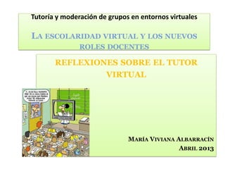 REFLEXIONES SOBRE EL TUTOR
VIRTUAL
MARÍA VIVIANA ALBARRACÍN
ABRIL 2013
Tutoría y moderación de grupos en entornos virtuales
LA ESCOLARIDAD VIRTUAL Y LOS NUEVOS
ROLES DOCENTES
 