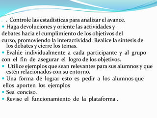 
 ● Controle las estadísticas para analizar el avance.
 Haga devoluciones y oriente las actividades y
debates hacia el cumplimiento de los objetivos del
curso, promoviendo la interactividad. Realice la síntesis de
los debates y cierre los temas.
 Evalúe individualmente a cada participante y al grupo
con el fin de asegurar el logro de los objetivos.
 Utilice ejemplos que sean relevantes para sus alumnos y que
estén relacionados con su entorno.
 Una forma de lograr esto es pedir a los alumnos que
ellos aporten los ejemplos
 Sea conciso.
 Revise el funcionamiento de la plataforma .
 