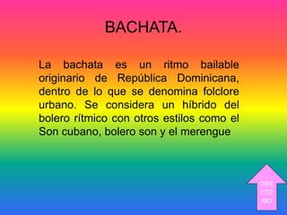 BACHATA.
La bachata es un ritmo bailable
originario de República Dominicana,
dentro de lo que se denomina folclore
urbano. Se considera un híbrido del
bolero rítmico con otros estilos como el
Son cubano, bolero son y el merengue
DIRE
CTO
RIO
 
