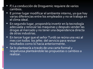 F) La conducción de Droguemic requiere de varios cambios.  E primer lugar modificar el ambiente interno, ya que hay varias diferencias entre los empleados y no se trabaja en el clima ideal. En segundo lugar, propondría invertir en la tecnología adecuada y renovar las maquinas y después vender las drogas al mercado y no tener una dependencia directa de otras industrias. En tercer lugar que el señor Turdò se reúna una vez al mes con todos  los jefes  del servicio para revisar resultados como lo hacia anteriormente. Se lo plantearía a través de una carta formal y respetuosa planteándole las propuestas o cambios a realizar. 