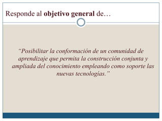 Responde al objetivo general de…
“Posibilitar la conformación de un comunidad de
aprendizaje que permita la construcción conjunta y
ampliada del conocimiento empleando como soporte las
nuevas tecnologías.”
 