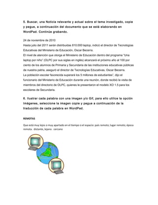 5. Buscar, una Noticia relevante y actual sobre el tema investigado, copie
y pegue, a continuación del documento que se está elaborando en
WordPad. Continúe grabando.
24 de noviembre de 2010
Hasta julio del 2011 serán distribuidas 810.000 laptop, indicó el director de Tecnologías
Educativas del Ministerio de Educación, Oscar Becerra.
El nivel de atención que otorga el Ministerio de Educación dentro del programa “Una
laptop por niño” (OLPC por sus siglas en inglés) alcanzará el próximo año al 100 por
ciento de los alumnos de Primaria y Secundaria de las instituciones educativas públicas
de nuestra patria, aseguró el director de Tecnologías Educativas, Oscar Becerra.
La población escolar favorecida superará los 5 millones de estudiantes”, dijo el
funcionario del Ministerio de Educación durante una reunión, donde recibió la visita de
miembros del directorio de OLPC, quienes le presentaron el modelo XO 1.5 para los
escolares de Secundaria.
6. Ilustrar cada palabra con una imagen y/o Gif, para ello utilice la opción
Imágenes, seleccione la imagen copie y pegue a continuación de la
traducción de cada palabra en WordPad.
REMOTAS
Que está muy lejos o muy apartado en el tiempo o el espacio: país remoto; lugar remoto; época
remota. distante, lejano. cercano
 