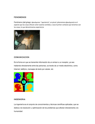 FENOMENOS
Fenómeno (del griego: φαινόμενoν: "apariencia", en plural: phenomena φαινόμενα) es el
aspecto que las cosas ofrecen ante nuestros sentidos; o sea el primer contacto que tenemos con
las cosas, lo que denominamos experiencia
COMUNICACION
Es la forma en que se transmite información de un emisor a un receptor, ya sea
hablando directamente entre las personas, oa través de un medio electrónico, como
Internet, teléfono, mensajes de texto por celular, etc
INGENIERIA
La ingeniería es el conjunto de conocimientos y técnicas científicas aplicadas, que se
dedica a la resolución u optimización de los problemas que afectan directamente a la
humanidad
 