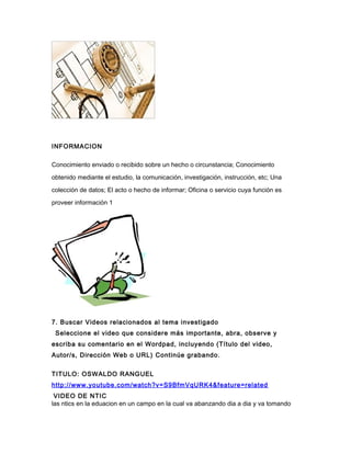 INFORMACION
Conocimiento enviado o recibido sobre un hecho o circunstancia; Conocimiento
obtenido mediante el estudio, la comunicación, investigación, instrucción, etc; Una
colección de datos; El acto o hecho de informar; Oficina o servicio cuya función es
proveer información 1
7. Buscar Videos relacionados al tema investigado
Seleccione el video que considere más importante, abra, observe y
escriba su comentario en el Wordpad, incluyendo (Título del video,
Autor/s, Dirección Web o URL) Continúe grabando.
TITULO: OSWALDO RANGUEL
http://www.youtube.com/watch?v=S9BfmVqURK4&feature=related
VIDEO DE NTIC
las ntics en la eduacion en un campo en la cual va abanzando dia a dia y va tomando
 
