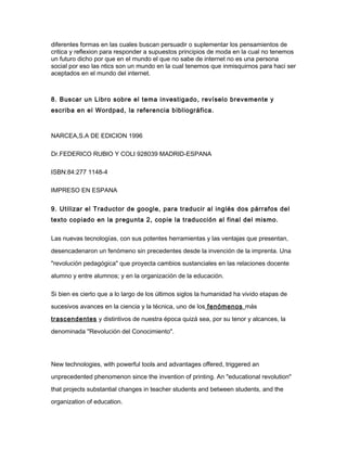 diferentes formas en las cuales buscan persuadir o suplementar los pensamientos de
critica y reflexion para responder a supuestos principios de moda en la cual no tenemos
un futuro dicho por que en el mundo el que no sabe de internet no es una persona
social por eso las ntics son un mundo en la cual tenemos que inmisquirnos para haci ser
aceptados en el mundo del internet.
8. Buscar un Libro sobre el tema investigado, revíselo brevemente y
escriba en el Wordpad, la referencia bibliográfica.
NARCEA,S.A DE EDICION 1996
Dr.FEDERICO RUBIO Y COLI 928039 MADRID-ESPANA
ISBN:84:277 1148-4
IMPRESO EN ESPANA
9. Utilizar el Traductor de google, para traducir al inglés dos párrafos del
texto copiado en la pregunta 2, copie la traducción al final del mismo.
Las nuevas tecnologías, con sus potentes herramientas y las ventajas que presentan,
desencadenaron un fenómeno sin precedentes desde la invención de la imprenta. Una
"revolución pedagógica" que proyecta cambios sustanciales en las relaciones docente
alumno y entre alumnos; y en la organización de la educación.
Si bien es cierto que a lo largo de los últimos siglos la humanidad ha vivido etapas de
sucesivos avances en la ciencia y la técnica, uno de los fenómenos más
trascendentes y distintivos de nuestra época quizá sea, por su tenor y alcances, la
denominada "Revolución del Conocimiento".
New technologies, with powerful tools and advantages offered, triggered an
unprecedented phenomenon since the invention of printing. An "educational revolution"
that projects substantial changes in teacher students and between students, and the
organization of education.
 