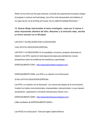 While it is true that over the past centuries, humanity has experienced successive stages
of progress in science and technology, one of the most transcendent and emblems of
our age may be, by its wording and scope, the so-called Knowledge Revolution. "
10. Buscar Blogs relacionados al tema investigado, copie por lo menos 3
sitios importantes (Nombre del Sitio, Resumen y la dirección web), escriba
un breve resumen en el Wordpad
LAS NTIC Y SU RELACIÓN CON LA EDUCACIÓN
3 Nov 2010 Por EDUCACION ESPECIAL
LAS NTIC Y LA EDUCACION: En la actualidad, el avance y progreso alcanzado en
relación a los NTIC, aporta sin duda alguna las bases para plantearnos nuevas
perspectivas sobre los problemas de enseñanza y aprendizaje. ...
ESPECIALMENTE FANY - http://especialmentefany.blogspot.com/
ESPECIALMENTE SARA: Las NTIC y su relación con la Educación.
22 Nov 2010 Por EDUCACION ESPECIAL
Las NTIC y su relación con la Educación. Las nuevas tecnologías de la comunicación,
invaden los medios comunicacionales, empresariales y educacionales. Lo que requiere
actualización, capacitación y formación docente para motivar a los ...
ESPECIALMENTE SARA - http://especialmentesarar.blogspot.com/
[ Más resultados de ESPECIALMENTE SARA ]
Las NTICS en la Educación: Tarea de Ingles Catalina Moreno
 