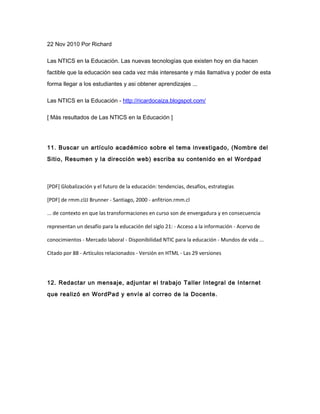 22 Nov 2010 Por Richard
Las NTICS en la Educación. Las nuevas tecnologías que existen hoy en dia hacen
factible que la educación sea cada vez más interesante y más llamativa y poder de esta
forma llegar a los estudiantes y asi obtener aprendizajes ...
Las NTICS en la Educación - http://ricardocaiza.blogspot.com/
[ Más resultados de Las NTICS en la Educación ]
11. Buscar un artículo académico sobre el tema investigado, (Nombre del
Sitio, Resumen y la dirección web) escriba su contenido en el Wordpad
[PDF] Globalización y el futuro de la educación: tendencias, desafíos, estrategias
[PDF] de rmm.clJJ Brunner - Santiago, 2000 - anfitrion.rmm.cl
... de contexto en que las transformaciones en curso son de envergadura y en consecuencia
representan un desafío para la educación del siglo 21: - Acceso a la información - Acervo de
conocimientos - Mercado laboral - Disponibilidad NTIC para la educación - Mundos de vida ...
Citado por 88 - Artículos relacionados - Versión en HTML - Las 29 versiones
12. Redactar un mensaje, adjuntar el trabajo Taller Integral de Internet
que realizó en WordPad y envíe al correo de la Docente.
 